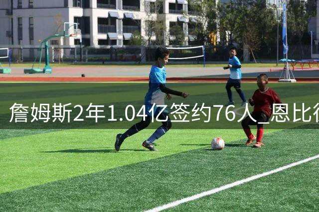 詹姆斯2年1.04亿签约76人 恩比德喜迎最强搭档冲击总冠军